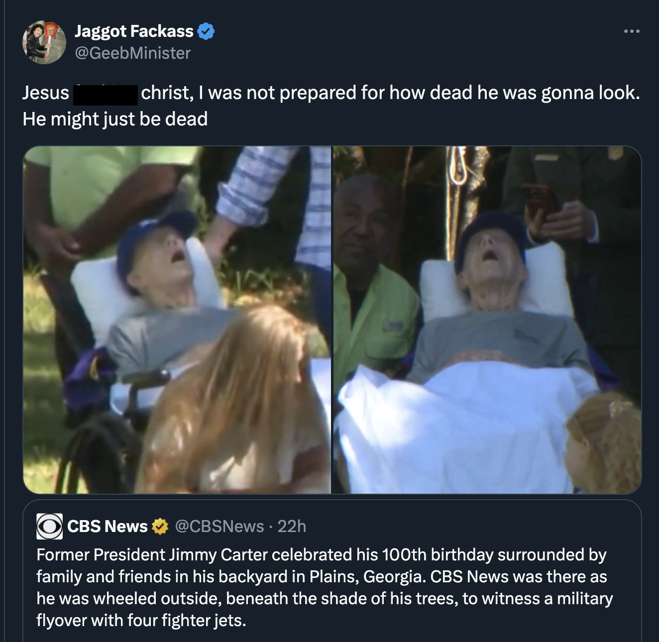 photo caption - Jesus Jaggot Fackass christ, I was not prepared for how dead he was gonna look. He might just be dead Cbs News 22h Former President Jimmy Carter celebrated his 100th birthday surrounded by family and friends in his backyard in Plains, Geor